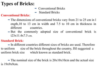 Types of Bricks:
Conventional Bricks
Standard Bricks
Conventional Bricks:
The dimensions of conventional bricks vary from 21 to 25 cm in l
ength,10 to 13 cm in width and 7.5 to 10 cm in thickness in
different countries.
But the commonly adopted size of conventional brick is
i23x11.4x7.5 cm.
Standard Brick:
In different countries different sizes of bricks are used. Therefore
to uniform size of the brick throughout the country, ISI suggested a
uniform brick size which known as standard brick.
The nominal size of the brick is 20x10x10cm and the actual size
is 19x9x9cm.
 