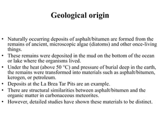Geological origin
• Naturally occurring deposits of asphalt/bitumen are formed from the
remains of ancient, microscopic algae (diatoms) and other once-living
things.
• These remains were deposited in the mud on the bottom of the ocean
or lake where the organisms lived.
• Under the heat (above 50 °C) and pressure of burial deep in the earth,
the remains were transformed into materials such as asphalt/bitumen,
kerogen, or petroleum.
• Deposits at the La Brea Tar Pits are an example.
• There are structural similarities between asphalt/bitumen and the
organic matter in carbonaceous meteorites.
• However, detailed studies have shown these materials to be distinct.
 
