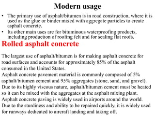 Modern usage
• The primary use of asphalt/bitumen is in road construction, where it is
used as the glue or binder mixed with aggregate particles to create
asphalt concrete.
• Its other main uses are for bituminous waterproofing products,
including production of roofing felt and for sealing flat roofs.
Rolled asphalt concrete
The largest use of asphalt/bitumen is for making asphalt concrete for
road surfaces and accounts for approximately 85% of the asphalt
consumed in the United States.
Asphalt concrete pavement material is commonly composed of 5%
asphalt/bitumen cement and 95% aggregates (stone, sand, and gravel).
Due to its highly viscous nature, asphalt/bitumen cement must be heated
so it can be mixed with the aggregates at the asphalt mixing plant.
Asphalt concrete paving is widely used in airports around the world.
Due to the sturdiness and ability to be repaired quickly, it is widely used
for runways dedicated to aircraft landing and taking off.
 