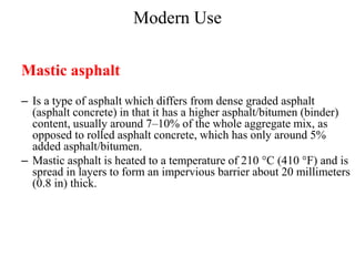 Modern Use
Mastic asphalt
– Is a type of asphalt which differs from dense graded asphalt
(asphalt concrete) in that it has a higher asphalt/bitumen (binder)
content, usually around 7–10% of the whole aggregate mix, as
opposed to rolled asphalt concrete, which has only around 5%
added asphalt/bitumen.
– Mastic asphalt is heated to a temperature of 210 °C (410 °F) and is
spread in layers to form an impervious barrier about 20 millimeters
(0.8 in) thick.
 
