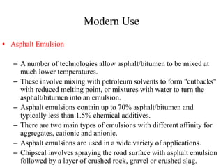Modern Use
• Asphalt Emulsion
– A number of technologies allow asphalt/bitumen to be mixed at
much lower temperatures.
– These involve mixing with petroleum solvents to form "cutbacks"
with reduced melting point, or mixtures with water to turn the
asphalt/bitumen into an emulsion.
– Asphalt emulsions contain up to 70% asphalt/bitumen and
typically less than 1.5% chemical additives.
– There are two main types of emulsions with different affinity for
aggregates, cationic and anionic.
– Asphalt emulsions are used in a wide variety of applications.
– Chipseal involves spraying the road surface with asphalt emulsion
followed by a layer of crushed rock, gravel or crushed slag.
 