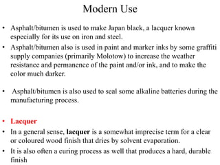 Modern Use
• Asphalt/bitumen is used to make Japan black, a lacquer known
especially for its use on iron and steel.
• Asphalt/bitumen also is used in paint and marker inks by some graffiti
supply companies (primarily Molotow) to increase the weather
resistance and permanence of the paint and/or ink, and to make the
color much darker.
• Asphalt/bitumen is also used to seal some alkaline batteries during the
manufacturing process.
• Lacquer
• In a general sense, lacquer is a somewhat imprecise term for a clear
or coloured wood finish that dries by solvent evaporation.
• It is also often a curing process as well that produces a hard, durable
finish
 