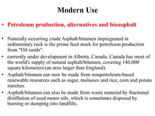 Modern Use
• Petroleum production, alternatives and bioasphalt
• Naturally occurring crude Asphalt/bitumen impregnated in
sedimentary rock is the prime feed stock for petroleum production
from "Oil sands“.
• currently under development in Alberta, Canada. Canada has most of
the world's supply of natural asphalt/bitumen, covering 140,000
square kilometers (an area larger than England).
• Asphalt/bitumen can now be made from nonpetroleum-based
renewable resources such as sugar, molasses and rice, corn and potato
starches.
• Asphalt/bitumen can also be made from waste material by fractional
distillation of used motor oils, which is sometimes disposed by
burning or dumping into landfills.
 