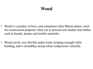 Wood
• Wood is a product of trees, and sometimes other fibrous plants, used
for construction purposes when cut or pressed into lumber and timber,
such as boards, planks and similar materials.
• Wood can be very flexible under loads, keeping strength while
bending, and is incredibly strong when compressed vertically.
 