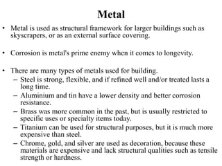 Metal
• Metal is used as structural framework for larger buildings such as
skyscrapers, or as an external surface covering.
• Corrosion is metal's prime enemy when it comes to longevity.
• There are many types of metals used for building.
– Steel is strong, flexible, and if refined well and/or treated lasts a
long time.
– Aluminium and tin have a lower density and better corrosion
resistance.
– Brass was more common in the past, but is usually restricted to
specific uses or specialty items today.
– Titanium can be used for structural purposes, but it is much more
expensive than steel.
– Chrome, gold, and silver are used as decoration, because these
materials are expensive and lack structural qualities such as tensile
strength or hardness.
 