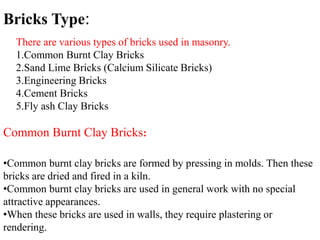 There are various types of bricks used in masonry.
1.Common Burnt Clay Bricks
2.Sand Lime Bricks (Calcium Silicate Bricks)
3.Engineering Bricks
4.Cement Bricks
5.Fly ash Clay Bricks
Bricks Type:
Common Burnt Clay Bricks:
•Common burnt clay bricks are formed by pressing in molds. Then these
bricks are dried and fired in a kiln.
•Common burnt clay bricks are used in general work with no special
attractive appearances.
•When these bricks are used in walls, they require plastering or
rendering.
 