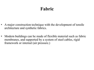 Fabric
• A major construction technique with the development of tensile
architecture and synthetic fabrics.
• Modern buildings can be made of flexible material such as fabric
membranes, and supported by a system of steel cables, rigid
framework or internal (air pressure.)
 