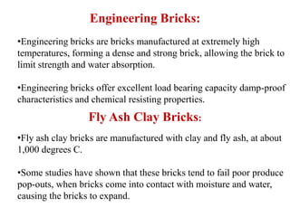 Engineering Bricks:
Fly Ash Clay Bricks:
•Engineering bricks are bricks manufactured at extremely high
temperatures, forming a dense and strong brick, allowing the brick to
limit strength and water absorption.
•Engineering bricks offer excellent load bearing capacity damp-proof
characteristics and chemical resisting properties.
•Fly ash clay bricks are manufactured with clay and fly ash, at about
1,000 degrees C.
•Some studies have shown that these bricks tend to fail poor produce
pop-outs, when bricks come into contact with moisture and water,
causing the bricks to expand.
 