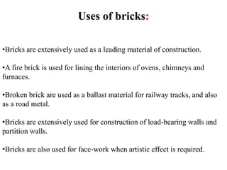 Uses of bricks:
•Bricks are extensively used as a leading material of construction.
•A fire brick is used for lining the interiors of ovens, chimneys and
furnaces.
•Broken brick are used as a ballast material for railway tracks, and also
as a road metal.
•Bricks are extensively used for construction of load-bearing walls and
partition walls.
•Bricks are also used for face-work when artistic effect is required.
 
