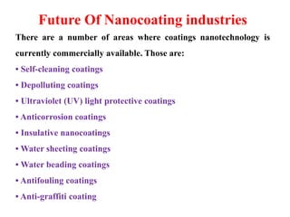 Future Of Nanocoating industries
There are a number of areas where coatings nanotechnology is
currently commercially available. Those are:
• Self-cleaning coatings
• Depolluting coatings
• Ultraviolet (UV) light protective coatings
• Anticorrosion coatings
• Insulative nanocoatings
• Water sheeting coatings
• Water beading coatings
• Antifouling coatings
• Anti-graffiti coating
 