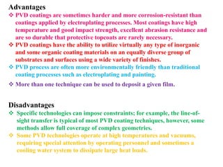 Advantages
 PVD coatings are sometimes harder and more corrosion-resistant than
coatings applied by electroplating processes. Most coatings have high
temperature and good impact strength, excellent abrasion resistance and
are so durable that protective topcoats are rarely necessary.
 PVD coatings have the ability to utilize virtually any type of inorganic
and some organic coating materials on an equally diverse group of
substrates and surfaces using a wide variety of finishes.
 PVD process are often more environmentally friendly than traditional
coating processes such as electroplating and painting.
 More than one technique can be used to deposit a given film.
Disadvantages
 Specific technologies can impose constraints; for example, the line-of-
sight transfer is typical of most PVD coating techniques, however, some
methods allow full coverage of complex geometries.
 Some PVD technologies operate at high temperatures and vacuums,
requiring special attention by operating personnel and sometimes a
cooling water system to dissipate large heat loads.
 