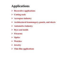 Applications
 Decorative applications
 Cutting tools
 Aerospace industry
 Architectural ironmongery, panels, and sheets
 Automotive industry
 Dyes and molds
 Firearms
 Optics
 Watches
 Jewelry
 Thin film applications
 