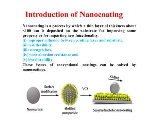 Introduction of Nanocoating
Nanocoating is a process by which a thin layer of thickness about
<100 nm is deposited on the substrate for improving some
property or for imparting new functionality.
(i) improper adhesion between coating layer and substrate,
(ii) less flexibility,
(iii) strength loss,
(iv) poor abrasion resistance and
(v) less durability .
These issues of conventional coatings can be solved by
nanocoatings.
 