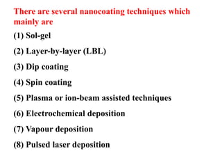 There are several nanocoating techniques which
mainly are
(1) Sol-gel
(2) Layer-by-layer (LBL)
(3) Dip coating
(4) Spin coating
(5) Plasma or ion-beam assisted techniques
(6) Electrochemical deposition
(7) Vapour deposition
(8) Pulsed laser deposition
 