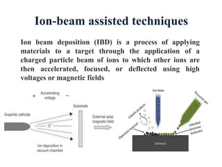 Ion beam deposition (IBD) is a process of applying
materials to a target through the application of a
charged particle beam of ions to which other ions are
then accelerated, focused, or deflected using high
voltages or magnetic fields
Ion-beam assisted techniques
 