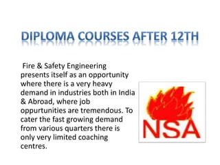 Fire & Safety Engineering
presents itself as an opportunity
where there is a very heavy
demand in industries both in India
& Abroad, where job
oppurtunities are tremendous. To
cater the fast growing demand
from various quarters there is
only very limited coaching
centres.
 
