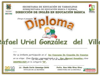 SECRETARIA DE EDUCACIÓN DE TAMAULIPASSUBSECRETARIA DE EDUCACIÓN BÁSICA Y NORMALDIRECCIÓN DE INGLÉS EN EDUCACIÓN BÁSICA  Otorgael presente Diploma Rafael Uriel González  del  Villar A : ________________________________________________________________ Por su brillante participación en el  3er Concurso De Creación De Cuentos  en su etapa  Zona Escolar, representando a la   Esc. Manuel González clave 28DPR2152V en la categoría “B”. Cd. Río Bravo, Tam., a  22de Marzo 2010. _____________________________ Lic. Claudia Ivette Samaniego Dávila TITULAR DE LA MATERIA _____________________________ Profra. Rosa Hilda Pérez Pérez DIRECTORA DE LA ESCUELA 