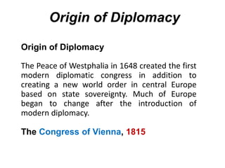Origin of Diplomacy
Origin of Diplomacy
The Peace of Westphalia in 1648 created the first
modern diplomatic congress in addition to
creating a new world order in central Europe
based on state sovereignty. Much of Europe
began to change after the introduction of
modern diplomacy.
The Congress of Vienna, 1815
 