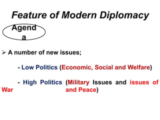 Agend
a
Feature of Modern Diplomacy
 A number of new issues;
- Low Politics (Economic, Social and Welfare)
- High Politics (Military Issues and issues of
War and Peace)
 