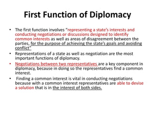 First Function of Diplomacy
• The first function involves “representing a state’s interests and
conducting negotiations or discussions designed to identify
common interests as well as areas of disagreement between the
parties, for the purpose of achieving the state’s goals and avoiding
conflict”
• Representations of a state as well as negotiation are the most
important functions of diplomacy.
• Negotiations between two representatives are a key component in
diplomacy, because in doing so the representatives find a common
interest.
• Finding a common interest is vital in conducting negotiations
because with a common interest representatives are able to devise
a solution that is in the interest of both sides.
 