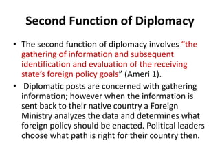 Second Function of Diplomacy
• The second function of diplomacy involves “the
gathering of information and subsequent
identification and evaluation of the receiving
state’s foreign policy goals” (Ameri 1).
• Diplomatic posts are concerned with gathering
information; however when the information is
sent back to their native country a Foreign
Ministry analyzes the data and determines what
foreign policy should be enacted. Political leaders
choose what path is right for their country then.
 
