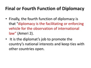 Final or Fourth Function of Diplomacy
• Finally, the fourth function of diplomacy is
that “diplomacy is the facilitating or enforcing
vehicle for the observation of international
law” (Ameri 2).
• It is the diplomat’s job to promote the
country’s national interests and keep ties with
other countries open.
 