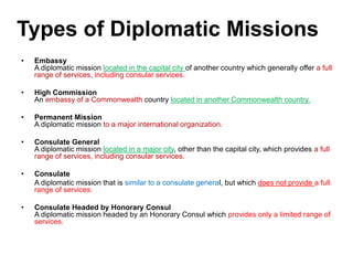 • Embassy
A diplomatic mission located in the capital city of another country which generally offer a full
range of services, including consular services.
• High Commission
An embassy of a Commonwealth country located in another Commonwealth country.
• Permanent Mission
A diplomatic mission to a major international organization.
• Consulate General
A diplomatic mission located in a major city, other than the capital city, which provides a full
range of services, including consular services.
• Consulate
A diplomatic mission that is similar to a consulate general, but which does not provide a full
range of services.
• Consulate Headed by Honorary Consul
A diplomatic mission headed by an Honorary Consul which provides only a limited range of
services.
Types of Diplomatic Missions
 