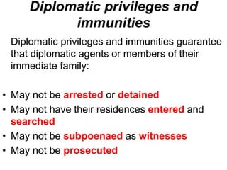 Diplomatic privileges and
immunities
Diplomatic privileges and immunities guarantee
that diplomatic agents or members of their
immediate family:
• May not be arrested or detained
• May not have their residences entered and
searched
• May not be subpoenaed as witnesses
• May not be prosecuted
 