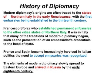 Modern diplomacy's origins are often traced to the states
of Northern Italy in the early Renaissance, with the first
embassies being established in the thirteenth century.
Francesco Sforza who established permanent embassies
to the other cities states of Northern Italy. It was in Italy
that many of the traditions of modern diplomacy began,
such as the presentation of an ambassador's credentials
to the head of state.
France and Spain became increasingly involved in Italian
politics the need to accept emissaries was recognized.
The elements of modern diplomacy slowly spread to
Eastern Europe and arrived in Russia by the early
eighteenth century.
History of Diplomacy
 