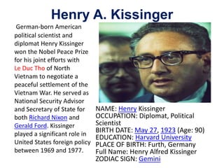 Henry A. Kissinger
German-born American
political scientist and
diplomat Henry Kissinger
won the Nobel Peace Prize
for his joint efforts with
Le Duc Tho of North
Vietnam to negotiate a
peaceful settlement of the
Vietnam War. He served as
National Security Advisor
and Secretary of State for
both Richard Nixon and
Gerald Ford. Kissinger
played a significant role in
United States foreign policy
between 1969 and 1977.
NAME: Henry Kissinger
OCCUPATION: Diplomat, Political
Scientist
BIRTH DATE: May 27, 1923 (Age: 90)
EDUCATION: Harvard University
PLACE OF BIRTH: Furth, Germany
Full Name: Henry Alfred Kissinger
ZODIAC SIGN: Gemini
 