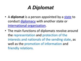 A Diplomat
• A diplomat is a person appointed by a state to
conduct diplomacy with another state or
international organization.
• The main functions of diplomats revolve around
the representation and protection of the
interests and nationals of the sending state, as
well as the promotion of information and
friendly relations.
 