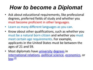 • Ask about educational requirements, like professional
degrees, preferred fields of study and whether you
must become proficient in other languages.
• Learn as many different languages as you can.
• Know about other qualifications, such as whether you
must be a natural born citizen and whether you must
meet certain age requirements. For example,
applicants in the United States must be between the
ages of 21 and 59.
• Most diplomats have university degrees in
international relations, political science, economics, or
law.[2]
How to become a Diplomat
 
