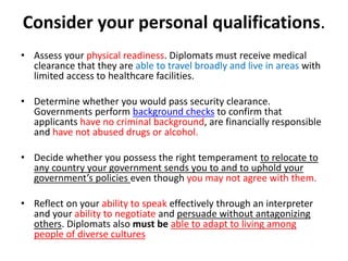 Consider your personal qualifications.
• Assess your physical readiness. Diplomats must receive medical
clearance that they are able to travel broadly and live in areas with
limited access to healthcare facilities.
• Determine whether you would pass security clearance.
Governments perform background checks to confirm that
applicants have no criminal background, are financially responsible
and have not abused drugs or alcohol.
• Decide whether you possess the right temperament to relocate to
any country your government sends you to and to uphold your
government’s policies even though you may not agree with them.
• Reflect on your ability to speak effectively through an interpreter
and your ability to negotiate and persuade without antagonizing
others. Diplomats also must be able to adapt to living among
people of diverse cultures
 