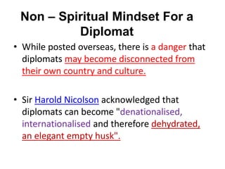 Non – Spiritual Mindset For a
Diplomat
• While posted overseas, there is a danger that
diplomats may become disconnected from
their own country and culture.
• Sir Harold Nicolson acknowledged that
diplomats can become "denationalised,
internationalised and therefore dehydrated,
an elegant empty husk".
 