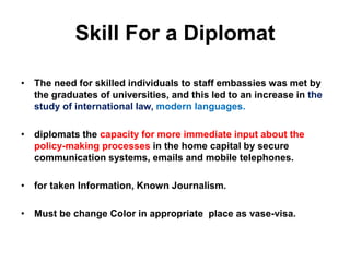 Skill For a Diplomat
• The need for skilled individuals to staff embassies was met by
the graduates of universities, and this led to an increase in the
study of international law, modern languages.
• diplomats the capacity for more immediate input about the
policy-making processes in the home capital by secure
communication systems, emails and mobile telephones.
• for taken Information, Known Journalism.
• Must be change Color in appropriate place as vase-visa.
 