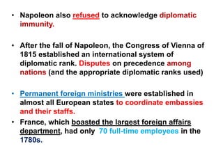 • Napoleon also refused to acknowledge diplomatic
immunity.
• After the fall of Napoleon, the Congress of Vienna of
1815 established an international system of
diplomatic rank. Disputes on precedence among
nations (and the appropriate diplomatic ranks used)
• Permanent foreign ministries were established in
almost all European states to coordinate embassies
and their staffs.
• France, which boasted the largest foreign affairs
department, had only 70 full-time employees in the
1780s.
 