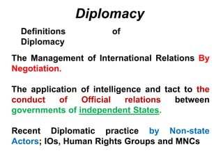 Diplomacy
Definitions of
Diplomacy
The Management of International Relations By
Negotiation.
The application of intelligence and tact to the
conduct of Official relations between
governments of independent States.
Recent Diplomatic practice by Non-state
Actors; IOs, Human Rights Groups and MNCs
 