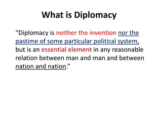 What is Diplomacy
“Diplomacy is neither the invention nor the
pastime of some particular political system,
but is an essential element in any reasonable
relation between man and man and between
nation and nation.”
 
