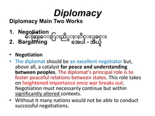 Diplomacy
Diplomacy Main Two Works
1. Negotiation
ေးဆဆ ေးး ြးး ညးး း းင္း း ခင္း
2. Bargaining ေေပ - ေယူ
• Negotiation
• The diplomat should be an excellent negotiator but,
above all, a catalyst for peace and understanding
between peoples. The diplomat's principal role is to
foster peaceful relations between states. This role takes
on heightened importance once war breaks out.
Negotiation must necessarily continue but within
significantly altered contexts.
• Without it many nations would not be able to conduct
successful negotiations.
 
