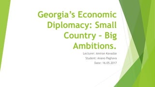 Georgia’s Economic
Diplomacy: Small
Country – Big
Ambitions.
Lecturer: Amiran Kavadze
Student: Anano Paghava
Date: 16.05.2017
 