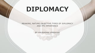 DIPLOMACY
MEANING, NATURE,OBJECTIVE,TYPES OF DIPLOMACY
AND ITS IMPORTANCE
BY ANURADHA UPADHYAY
 