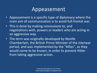 Appeasement
• Appeasement is a specific type of diplomacy where the
main aim of communication is to avoid full-frontal war.
• This is done by making concessions to, and
negotiations with, powers or leaders who are acting in
an aggressive way.
• The term was originally developed by Neville
Chamberlain, the British Prime Minister of the interwar
period, and was implemented by the "Allies", as they
would come to be known, in order to prevent Hitler
from taking aggressive action.
Leadership Management Consulting.
www.leadershipmgtservice@gmail.com
 
