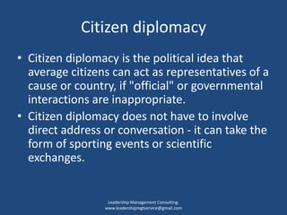 Citizen diplomacy
• Citizen diplomacy is the political idea that
average citizens can act as representatives of a
cause or country, if "official" or governmental
interactions are inappropriate.
• Citizen diplomacy does not have to involve
direct address or conversation - it can take the
form of sporting events or scientific
exchanges.
Leadership Management Consulting.
www.leadershipmgtservice@gmail.com
 