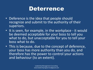 Deterrence
• Deference is the idea that people should
recognize and submit to the authority of their
superiors.
• It is seen, for example, in the workplace - it would
be deemed acceptable for your boss to tell you
what to do, but unacceptable for you to tell your
boss what to do.
• This is because, due to the concept of deference,
your boss has more authority than you do, and
therefore has the power to control your actions
and behaviour (to an extent).
Leadership Management Consulting.
www.leadershipmgtservice@gmail.com
 