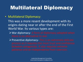 Multilateral Diplomacy
• Multilateral Diplomacy:
This was a more resent development with its
origins dating near or after the end of the First
World War. Its various types are:
War diplomacy- A form of diplomacy adopted when
there is no alternative to war.
Preventive diplomacy- This is an extremely delicate
process as it requires the most trust and confidence
between antagonists. It also requires extreme
patience and an independence from coercion.
Leadership Management Consulting.
www.leadershipmgtservice@gmail.com
 