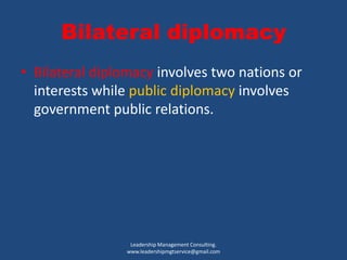 Bilateral diplomacy
• Bilateral diplomacy involves two nations or
interests while public diplomacy involves
government public relations.
Leadership Management Consulting.
www.leadershipmgtservice@gmail.com
 