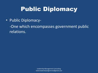 Public Diplomacy
• Public Diplomacy-
-One which encompasses government public
relations.
Leadership Management Consulting.
www.leadershipmgtservice@gmail.com
 