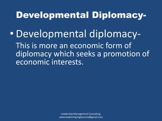 Developmental Diplomacy-
• Developmental diplomacy-
This is more an economic form of
diplomacy which seeks a promotion of
economic interests.
Leadership Management Consulting.
www.leadershipmgtservice@gmail.com
 