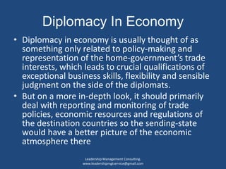 Diplomacy In Economy
• Diplomacy in economy is usually thought of as
something only related to policy-making and
representation of the home-government’s trade
interests, which leads to crucial qualifications of
exceptional business skills, flexibility and sensible
judgment on the side of the diplomats.
• But on a more in-depth look, it should primarily
deal with reporting and monitoring of trade
policies, economic resources and regulations of
the destination countries so the sending-state
would have a better picture of the economic
atmosphere there
Leadership Management Consulting.
www.leadershipmgtservice@gmail.com
 