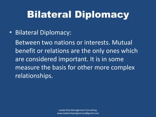 Bilateral Diplomacy
• Bilateral Diplomacy:
Between two nations or interests. Mutual
benefit or relations are the only ones which
are considered important. It is in some
measure the basis for other more complex
relationships.
Leadership Management Consulting.
www.leadershipmgtservice@gmail.com
 